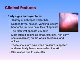Clinical features
• Early signs and symptoms
   – History of arthropod vector bite
   – Sudden fever, nausea, vomiting, severe
     headache, muscle pain, lack of appetite
   – The rash first appears 2-5 days
   – Most often it begins as small, flat, pink, non-itchy
     spots (macules) on the wrists, forearms, and
     ankles
   – These spots turn pale when pressure is applied
     and eventually become raised on the skin
   – Skin rashes due to vasculitis
 