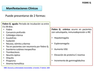 FIEBRE Q

    Manifestaciones Clínicas

   Puede presentarse de 2 formas:

Fiebre Q aguda: Periodo de incubación va entre
3 a 30 días.
 • Fiebre                                                                 Fiebre Q crónica: ocurre en pacientes
 • Cansancio profundo                                                     con valvulopatía, inmunodepresión o IRC
 • Cefalalgia intensa
 • Escalofríos                                                            • Hepatomegalia
 • Sudación
 • Náusea, vómito y diarrea                                               • Esplenomegalia
 • Tos en pacientes con neumonía por fiebre Q.
 • Exantema cutáneo inespecífico                                          • Aumento VSG
 • Trombocitosis
 • Neuritis óptica                                                        • Elevación de proteína C reactiva
 • Orquitis
 • Priapismo                                                              • Incremento de gammaglobulina
 • Anemia hemolítica
 OMS. Zoonosis y enfermedades transmisibles al hombre. 3º edición. 2003
 