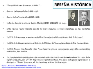 •     Tifus epidémico en Atenas en el 430 d.C.                        RESEÑA HISTÓRICA
  •     Guerras civiles españolas (1489-1490)

  •     Guerra de los Treinta Años (1618-1630)

  •     En Rusia, durante la primera Guerra Mundial (1914-1916) 250 mil casos

  •     1906 Howard Taylor Ricketts estudió la fiebre maculosa o fiebre manchada de las montañas
        rocosas

  •     En 1910 Brill reconoce una enfermedad febril semejante al tifo epidémico (Enf. Brill-zinsser)

  •     En 1896, F. A. Risquez presenta al Colegio de Médicos de Venezuela un Caso de Tifo Exantemático.

  •     En 1938 Risquez hijo, Figarella y Van Praag hacen la primera comunicación sobre tifo exantemático
        en El Callao, Edo. Bolívar.

  •     En 1940 Briceño Iragorry publica los resultados de 500 reacciones de Weil-Felix en las ratas de la
        región caraqueña, con un 62% de positividad para Rickettsias. Tras estos trabajos se logra reducir a
        dos tipos el Tifus en Venezuela, el tipo Murino y la fiebre de Guacarapa.
(Charles L. Wisseman, Jr. MEDICINA INTERNA CECIL 15ª Ed.)
XI Conferencias. Sanitarias. Panamericana celebrada en Río de Janeiro
 