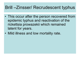 Brill –Zinsser/ Recrudescent typhus This occur after the person recovered from epidemic typhus and reactivation of the rickettsia prowazekii which remained latent for years.  Mild illness and low mortality rate. 