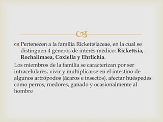 
 Pertenecen a la familia Rickettsiaceae, en la cual se
distinguen 4 géneros de interés médico: Rickettsia,
Rochalimaea, Coxiella y Ehrlichia.
Los miembros de la familia se caracterizan por ser
intracelulares, vivir y multiplicarse en el intestino de
algunos artrópodos (ácaros e insectos), afectar huéspedes
como perros, roedores, ganado y ocasionalmente al
hombre
 