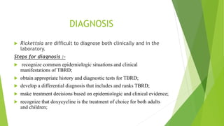 DIAGNOSIS
 Rickettsia are difficult to diagnose both clinically and in the
laboratory.
Steps for diagnosis :-
 recognize common epidemiologic situations and clinical
manifestations of TBRD;
 obtain appropriate history and diagnostic tests for TBRD;
 develop a differential diagnosis that includes and ranks TBRD;
 make treatment decisions based on epidemiologic and clinical evidence;
 recognize that doxycycline is the treatment of choice for both adults
and children;
 
