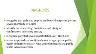 DIAGNOSIS
 recognize that early and empiric antibiotic therapy can prevent
severe morbidity or death;
 identify the availability, limitations, and utility of
confirmatory laboratory assays;
 recognize potential severe manifestations of TBRD; and
 report suspected and confirmed cases to appropriate public
health authorities to assist with control measures and public
health education efforts.
 
