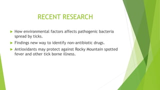 RECENT RESEARCH
 How environmental factors affects pathogenic bacteria
spread by ticks.
 Findings new way to identify non-antibiotic drugs.
 Antioxidants may protect against Rocky Mountain spotted
fever and other tick borne illness.
 