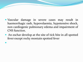  Vascular damage in severe cases may result in
haemorrhagic rash, hypovolaemia, hypotensive shock,
non cardiogenic pulmonary edema and impairment of
CNS function.
 An eschar develop at the site of tick bite in all spotted
fever except rocky montain spotted fever

 