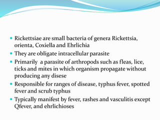  Rickettsiae are small bacteria of genera Rickettsia,
orienta, Coxiella and Ehrlichia
 They are obligate intracellular parasite
 Primarily a parasite of arthropods such as fleas, lice,
ticks and mites in which organism propagate without
producing any disese
 Responsible for ranges of disease, typhus fever, spotted
fever and scrub typhus
 Typically manifest by fever, rashes and vasculitis except
Qfever, and ehrlichioses
 