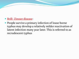  Brill- Zinsser disease-
 People survive a primary infection of louse borne
typhus may develop a relatively milder reactivation of
latent infection many year later. This is referred to as
recrudescent typhus
 