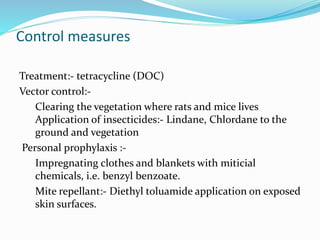 Control measures
Treatment:- tetracycline (DOC)
Vector control:-
Clearing the vegetation where rats and mice lives
Application of insecticides:- Lindane, Chlordane to the
ground and vegetation
Personal prophylaxis :-
Impregnating clothes and blankets with miticial
chemicals, i.e. benzyl benzoate.
Mite repellant:- Diethyl toluamide application on exposed
skin surfaces.
 