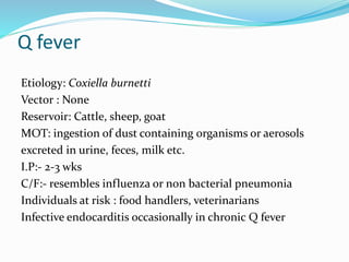 Q fever
Etiology: Coxiella burnetti
Vector : None
Reservoir: Cattle, sheep, goat
MOT: ingestion of dust containing organisms or aerosols
excreted in urine, feces, milk etc.
I.P:- 2-3 wks
C/F:- resembles influenza or non bacterial pneumonia
Individuals at risk : food handlers, veterinarians
Infective endocarditis occasionally in chronic Q fever
 