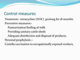 Control measures
Treatment:- tetracycline (DOC) ,prolong for 18 months.
Preventive measures:-
Pasteurization/boiling of milk
Providing sanitary cattle sheds
Adequate disinfection and disposal of products.
Personal prophylaxis :-
Coxiella vaccination to occupationally exposed workers.
 