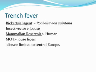 Trench fever
Rickettsial agent: - Rochalimaea quintana
Insect vector :- Louse
Mammalian Reservoir :- Human
MOT:- louse feces.
disease limited to central Europe.
 