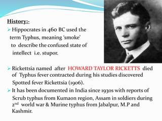 History:-
 Hippocrates in 460 BC used the
term Typhus, meaning ‘smoke’
to describe the confused state of
intellect i.e. stupor.
 Rickettsia named after HOWARD TAYLOR RICKETTS died
of Typhus fever contracted during his studies discovered
Spotted fever Rickettsia (1906).
 It has been documented in India since 1930s with reports of
Scrub typhus from Kumaon region, Assam in soldiers during
2nd world war & Murine typhus from Jabalpur, M.P and
Kashmir.
 