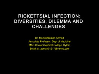 RICKETTSIAL INFECTION:
DIVERSITIES, DILEMMA AND
CHALLENGES
Dr. Moniruzzaman Ahmed
Associate Professor, Dept of Medicine
MAG Osmani Medical College, Sylhet
Email: dr_zaman01217@yahoo.com
 