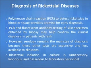 Diagnosis of Rickettsial Diseases
o Polymerase chain reaction (PCR) to detect rickettsiae in
blood or tissue provides promise for early diagnosis.
o PCR and fluorescent antibody testing of skin specimen
obtained by biopsy may help confirm the clinical
diagnosis in patients with rash .
o However, serology remains the mainstay of diagnosis
because these other tests are expensive and less
available to clinicians.
o Rickettsial isolation in culture is unnecessary,
laborious, and hazardous to laboratory personnel.
 