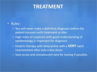 TREATMENT
• Rules :
– You will never make a definitive diagnosis before the
patient recovers with treatment or dies
– High index of suspicion with good understanding of
epidemiology is important for diagnosis
– Empiric therapy with doxycycline with a VERY rapid
improvement after only a few doses
– Save acute and convalescent sera for testing if possible.
 