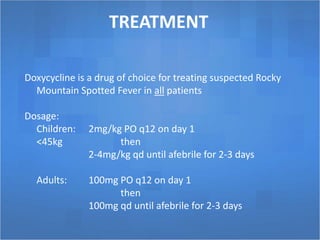 TREATMENT
Doxycycline is a drug of choice for treating suspected Rocky
Mountain Spotted Fever in all patients
Dosage:
Children: 2mg/kg PO q12 on day 1
<45kg then
2-4mg/kg qd until afebrile for 2-3 days
Adults: 100mg PO q12 on day 1
then
100mg qd until afebrile for 2-3 days
 