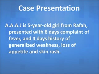 Case Presentation
A.A.A.J is 5-year-old girl from Rafah,
presented with 6 days complaint of
fever, and 4 days history of
generalized weakness, loss of
appetite and skin rash.
 