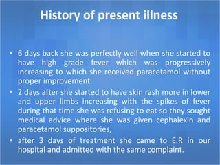 History of present illness
• 6 days back she was perfectly well when she started to
have high grade fever which was progressively
increasing to which she received paracetamol without
proper improvement.
• 2 days after she started to have skin rash more in lower
and upper limbs increasing with the spikes of fever
during that time she was refusing to eat so they sought
medical advice where she was given cephalexin and
paracetamol suppositories,
• after 3 days of treatment she came to E.R in our
hospital and admitted with the same complaint.
 