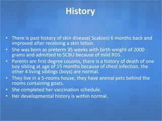 History
• There is past history of skin disease( Scabies) 6 months back and
improved after receiving a skin lotion.
• She was born as preterm 35 weeks with birth weight of 2000
grams and admitted to SCBU because of mild RDS.
• Parents are first degree cousins, there is a history of death of one
boy sibling at age of 15 months because of chest infection, the
other 4 living siblings (boys) are normal.
• They live in a 5-rooms house, they have animal pets behind the
rooms containing goats.
• She completed her vaccination schedule.
• Her developmental history is within normal.
 