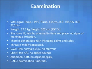 Examination
• Vital signs: Temp.: 39°C, Pulse: 115/m., B.P: 105/55, R.R:
22/min.
• Weight: 17.5 kg, Height: 102 cm (25th %).
• She looks ill, febrile, oriented in time and place, no signs of
meningeal irritation.
• There is generalized rash including palms and soles.
• Throat is mildly congested.
• C.V.S: PPP, normal s1+s2, no murmur.
• Chest: fair A/E, no added sounds
• Abdomen: soft, no organomegaly.
• C.N.S: examination is normal.
 