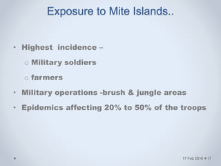 Exposure to Mite Islands..
• Highest incidence –
o Military soldiers
o farmers
• Military operations -brush & jungle areas
• Epidemics affecting 20% to 50% of the troops
17 Feb 2016 17
 
