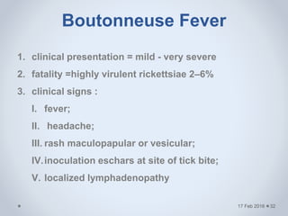 Boutonneuse Fever
17 Feb 2016
1. clinical presentation = mild - very severe
2. fatality =highly virulent rickettsiae 2–6%
3. clinical signs :
I. fever;
II. headache;
III. rash maculopapular or vesicular;
IV.inoculation eschars at site of tick bite;
V. localized lymphadenopathy
32
 