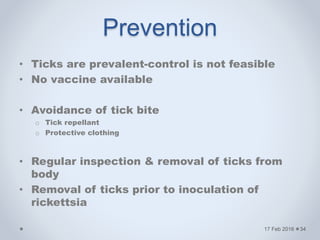 Prevention
• Ticks are prevalent-control is not feasible
• No vaccine available
• Avoidance of tick bite
o Tick repellant
o Protective clothing
• Regular inspection & removal of ticks from
body
• Removal of ticks prior to inoculation of
rickettsia
17 Feb 2016 34
 