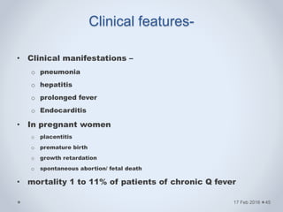 Clinical features-
• Clinical manifestations –
o pneumonia
o hepatitis
o prolonged fever
o Endocarditis
• In pregnant women
o placentitis
o premature birth
o growth retardation
o spontaneous abortion/ fetal death
• mortality 1 to 11% of patients of chronic Q fever
17 Feb 2016 45
 