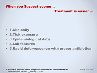 When you Suspect sooner ..
Treatment is easier …
• 1.Clinically
• 2.Tick exposure
• 3.Epidemiological data
• 4.Lab features
• 5.Rapid defervescence with proper antibiotics
17 Feb 2016Rickettsial Infections: Indian Perspective :Narendra Rathi And Akanksha Rathi
Indian Pediatrics Volume 47__february 17, 2010
53
 