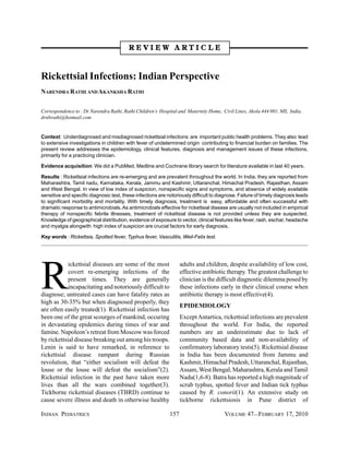 REVIEW ARTICLE



Rickettsial Infections: Indian Perspective
NARENDRA RATHI AND AKANKSHA RATHI


Correspondence to : Dr Narendra Rathi, Rathi Children’s Hospital and Maternity Home, Civil Lines, Akola 444 001, MS, India.
drnbrathi@hotmail.com


Context: Underdiagnosed and misdiagnosed rickettsial infections are important public health problems. They also lead
to extensive investigations in children with fever of undetermined origin contributing to financial burden on families. The
present review addresses the epidemiology, clinical features, diagnosis and management issues of these infections,
primarily for a practicing clinician.

Evidence acquisition: We did a PubMed, Medline and Cochrane library search for literature available in last 40 years.

Results : Rickettsial infections are re-emerging and are prevalent throughout the world. In India, they are reported from
Maharashtra, Tamil nadu, Karnataka, Kerala, Jammu and Kashmir, Uttaranchal, Himachal Pradesh, Rajasthan, Assam
and West Bengal. In view of low index of suspicion, nonspecific signs and symptoms, and absence of widely available
sensitive and specific diagnosic test, these infections are notoriously difficult to diagnose. Failure of timely diagnosis leads
to significant morbidity and mortality. With timely diagnosis, treatment is easy, affordable and often successful with
dramatic response to antimicrobials. As antimicrobials effective for rickettsial disease are usually not included in empirical
therapy of nonspecific febrile illnesses, treatment of rickettsial disease is not provided unless they are suspected.
Knowledge of geographical distribution, evidence of exposure to vector, clinical features like fever, rash, eschar, headache
and myalgia alongwith high index of suspicion are crucial factors for early diagnosis.

Key words : Rickettsia, Spotted fever, Typhus fever, Vasculitis, Weil-Felix test.




R
            ickettsial diseases are some of the most               adults and children, despite availability of low cost,
            covert re-emerging infections of the                   effective antibiotic therapy. The greatest challenge to
            present times. They are generally                      clinician is the difficult diagnostic dilemma posed by
            incapacitating and notoriously difficult to            these infections early in their clinical course when
diagnose; untreated cases can have fatality rates as               antibiotic therapy is most effective(4).
high as 30-35% but when diagnosed properly, they
                                                                   EPIDEMIOLOGY
are often easily treated(1). Rickettsial infection has
been one of the great scourges of mankind, occuring                Except Antartica, rickettsial infections are prevalent
in devastating epidemics during times of war and                   throughout the world. For India, the reported
famine. Napoleon’s retreat from Moscow was forced                  numbers are an underestimate due to lack of
by rickettsial disease breaking out among his troops.              community based data and non-availability of
Lenin is said to have remarked, in reference to                    confirmatory laboratory tests(5). Rickettsial disease
rickettsial disease rampant during Russian                         in India has been documented from Jammu and
revolution, that “either socialism will defeat the                 Kashmir, Himachal Pradesh, Uttaranchal, Rajasthan,
louse or the louse will defeat the socialism”(2).                  Assam, West Bengal, Maharashtra, Kerala and Tamil
Rickettsial infection in the past have taken more                  Nadu(1,6-8). Batra has reported a high magnitude of
lives than all the wars combined together(3).                      scrub typhus, spotted fever and Indian tick typhus
Tickborne rickettsial diseases (TBRD) continue to                  caused by R. conorii(1). An extensive study on
cause severe illness and death in otherwise healthy                tickborne rickettsiosis in Pune district of

INDIAN PEDIATRICS                                            157                       VOLUME 47__FEBRUARY 17, 2010
 