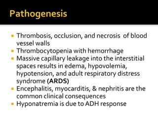    Thrombosis, occlusion, and necrosis of blood
    vessel walls
   Thrombocytopenia with hemorrhage
   Massive capillary leakage into the interstitial
    spaces results in edema, hypovolemia,
    hypotension, and adult respiratory distress
    syndrome (ARDS)
   Encephalitis, myocarditis, & nephritis are the
    common clinical consequences
   Hyponatremia is due to ADH response
 