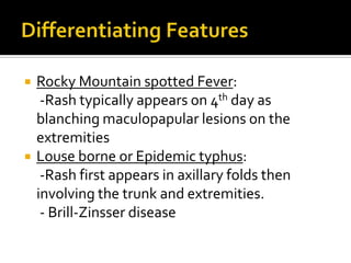    Rocky Mountain spotted Fever:
     -Rash typically appears on 4th day as
    blanching maculopapular lesions on the
    extremities
   Louse borne or Epidemic typhus:
     -Rash first appears in axillary folds then
    involving the trunk and extremities.
     - Brill-Zinsser disease
 
