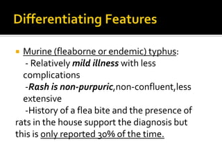  Murine (fleaborne or endemic) typhus:
  - Relatively mild illness with less
  complications
  -Rash is non-purpuric,non-confluent,less
  extensive
  -History of a flea bite and the presence of
rats in the house support the diagnosis but
this is only reported 30% of the time.
 