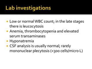    Low or normal WBC count; in the late stages
    there is leucocytosis
   Anemia, thrombocytopenia and elevated
    serum transaminases
   Hyponatremia
   CSF analysis is usually normal; rarely
    mononuclear plecytosis (<300 cells/micro L)
 