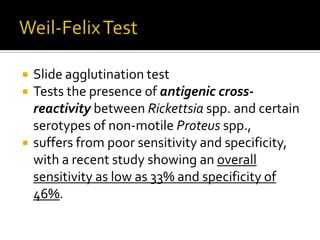    Slide agglutination test
   Tests the presence of antigenic cross-
    reactivity between Rickettsia spp. and certain
    serotypes of non-motile Proteus spp.,
   suffers from poor sensitivity and specificity,
    with a recent study showing an overall
    sensitivity as low as 33% and specificity of
    46%.
 