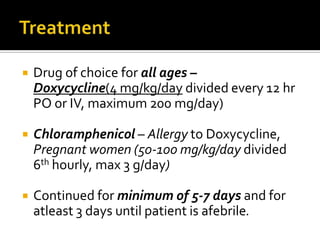   Drug of choice for all ages –
    Doxycycline(4 mg/kg/day divided every 12 hr
    PO or IV, maximum 200 mg/day)

   Chloramphenicol – Allergy to Doxycycline,
    Pregnant women (50-100 mg/kg/day divided
    6th hourly, max 3 g/day)

   Continued for minimum of 5-7 days and for
    atleast 3 days until patient is afebrile.
 