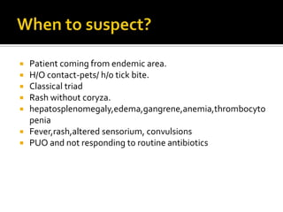    Patient coming from endemic area.
   H/O contact-pets/ h/o tick bite.
   Classical triad
   Rash without coryza.
   hepatosplenomegaly,edema,gangrene,anemia,thrombocyto
    penia
   Fever,rash,altered sensorium, convulsions
   PUO and not responding to routine antibiotics
 