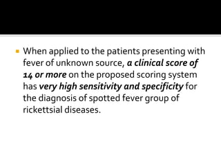    When applied to the patients presenting with
    fever of unknown source, a clinical score of
    14 or more on the proposed scoring system
    has very high sensitivity and specificity for
    the diagnosis of spotted fever group of
    rickettsial diseases.
 