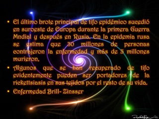 • El último brote principal de tifo epidémico sucedió
  en suroeste de Europa durante la primera Guerra
  Mndial y después en Rusia. En la epidemia rusa
  se estima que 30 millones de personas
  contrajeron la enfermedad y más de 3 millones
  murieron,
• Algunos que se han recuperado de tifo
  evidentemente pueden ser portadores de la
  rickettsiasis en sus tejidos por el resto de su vida.
• Enfermedad Brill- Zinsser
 