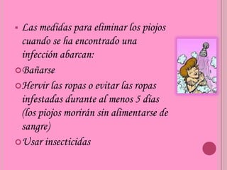 Las medidas para eliminar los piojos
 cuando se ha encontrado una
 infección abarcan:
Bañarse
Hervir las ropas o evitar las ropas
 infestadas durante al menos 5 días
 (los piojos morirán sin alimentarse de
 sangre)
Usar insecticidas
 