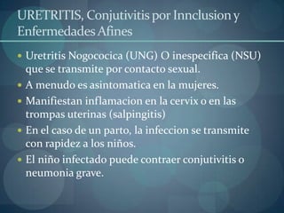 URETRITIS, Conjutivitis por Innclusion y
Enfermedades Afines
 Uretritis Nogococica (UNG) O inespecifica (NSU)
    que se transmite por contacto sexual.
   A menudo es asintomatica en la mujeres.
   Manifiestan inflamacion en la cervix o en las
    trompas uterinas (salpingitis)
   En el caso de un parto, la infeccion se transmite
    con rapidez a los niños.
   El niño infectado puede contraer conjutivitis o
    neumonia grave.
 