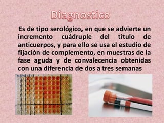 Es de tipo serológico, en que se advierte un
incremento cuádruple del titulo de
anticuerpos, y para ello se usa el estudio de
fijación de complemento, en muestras de la
fase aguda y de convalecencia obtenidas
con una diferencia de dos a tres semanas
 