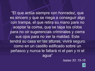 “El que actúa siempre con honradez, que
es sincero y que se niega a conseguir algo
con trampa, el que retira su mano para no
aceptar la coima, que se tapa los oídos
para no oir sugerencias criminales y cierra
sus ojos para no ver la maldad. Este
tendrá su casa en las alturas, vivirá seguro
como en un castillo edificado sobre un
peñasco y nunca le faltará ni el pan y ni el
agua”
Isaias 33: 15-16
 