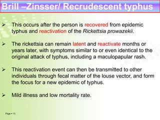 Brill –Zinsser/ Recrudescent typhus 
 This occurs after the person is recovered from epidemic 
typhus and reactivation of the Rickettsia prowazekii. 
 The rickettsia can remain latent and reactivate months or 
years later, with symptoms similar to or even identical to the 
original attack of typhus, including a maculopapular rash. 
 This reactivation event can then be transmitted to other 
individuals through fecal matter of the louse vector, and form 
the focus for a new epidemic of typhus. 
 Mild illness and low mortality rate. 
Page  13 
 
