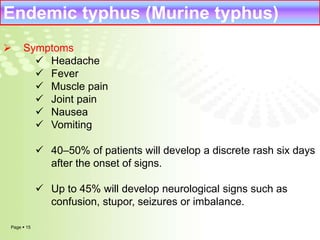 Endemic typhus (Murine typhus) 
 Symptoms 
Page  15 
 Headache 
 Fever 
 Muscle pain 
 Joint pain 
 Nausea 
 Vomiting 
 40–50% of patients will develop a discrete rash six days 
after the onset of signs. 
 Up to 45% will develop neurological signs such as 
confusion, stupor, seizures or imbalance. 
 