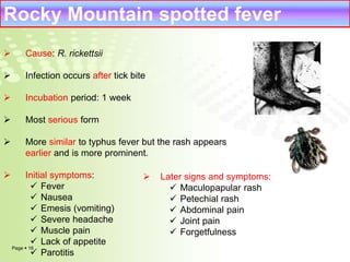 Rocky Mountain spotted fever 
 Cause: R. rickettsii 
 Infection occurs after tick bite 
 Incubation period: 1 week 
 Most serious form 
 More similar to typhus fever but the rash appears 
earlier and is more prominent. 
 Initial symptoms: 
 Fever 
 Nausea 
 Emesis (vomiting) 
 Severe headache 
 Muscle pain 
 Lack of appetite 
 Parotitis 
Page  16 
 Later signs and symptoms: 
 Maculopapular rash 
 Petechial rash 
 Abdominal pain 
 Joint pain 
 Forgetfulness 
 