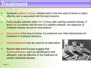 Treatment 
 Adequate antibiotic therapy initiated early in the first week of illness is highly 
effective and is associated with the best outcome. 
 Fever usually subsides within 24-72 hours after starting antibiotic therapy. If 
fever fails to subside with the use of a suitable antibiotic, the diagnosis of 
rickettsial disease should be reconsidered. 
 Doxycycline is the drug of choice; it is preferred over other tetracyclines for 
treatment of rickettsial infections. 
 Chloramphenicol may be used as an alternative. 
 Recent data from Europe suggest that 
fluoroquinolones, such as ciprofloxacin and 
ofloxacin, may be effective in the treatment of 
certain rickettsial disease. 
Page  24 
 
