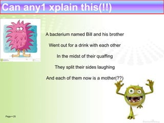 Can any1 xplain this(!!) 
Page  25 
A bacterium named Bill and his brother 
Went out for a drink with each other 
In the midst of their quaffing 
They split their sides laughing 
And each of them now is a mother(??) 
