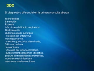 fiebre tifoidea
Sarampión
Rubéola
infecciones del tracto respiratorio
Gastroenteritis
abdomen agudo quirúrgico
infección por enterovirus
meningococemia,
infección gonocócica diseminada,
Sífilis secundaria,
leptospirosis,
vasculitis por inmunocomplejos,
púrpura trombocitopénica idiopática,
púrpura trombocitopénica trombótica,
mononucleosis infecciosa,
reacciones medicamentosas.
DDX
El diagnóstico diferencial en la primera consulta abarca:
 