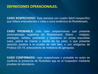 CASO SOSPECHOSO: Toda persona con cuadro febril inespecífico
que refiera antecedentes o visita a zona endémica de Rickettsiasis.
CASO PROBABLE: todo caso sospechososo que presente
sintomatologia sugestiva de Rickketsiasis (fiebre , mialgias,
artealgias, cefalea, postración y exantema en zonas expuestas
(cara, palma de manos y planta de los pies), o que presente
reacción positiva a la prueba de weil felix, o con antígenos de
Proteus OX-19, antecedente de mrdedura de garrapata.
CASO CONFIRMADO: caso sospechosos o probable en quien se
confirme la presencia de Rickettsia spp en el hospedero mediante
pruebas de laboratorio.
DEFINICIONES OPERACIONALES.
 